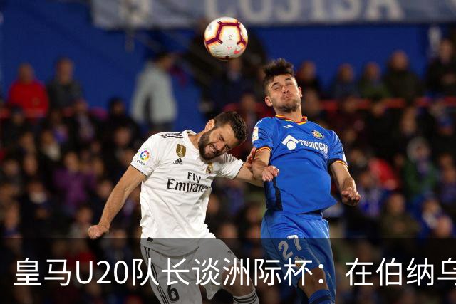 皇马U20队长谈洲际杯：在伯纳乌踢球是巨大荣幸 一直模仿莫德里奇
